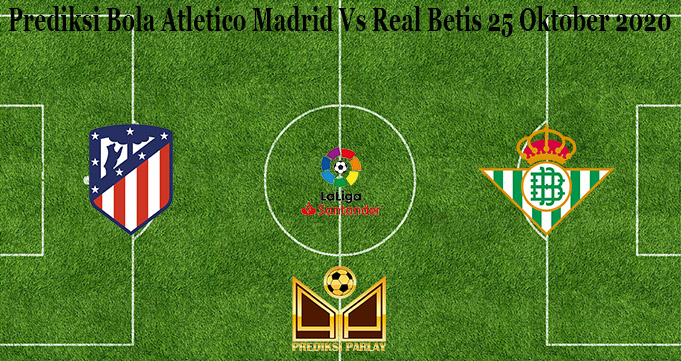 Prediksi Bola Atletico Madrid Vs Real Betis 25 Oktober 2020