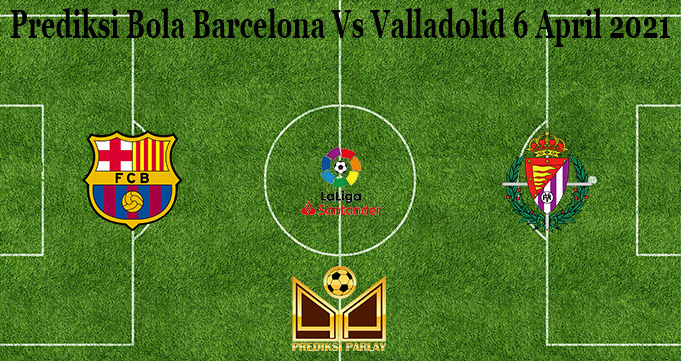 Prediksi Bola Barcelona Vs Valladolid 6 April 2021