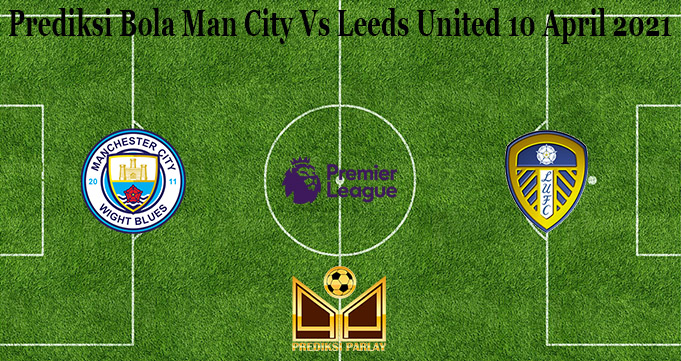 Prediksi Bola Man City Vs Leeds United 10 April 2021