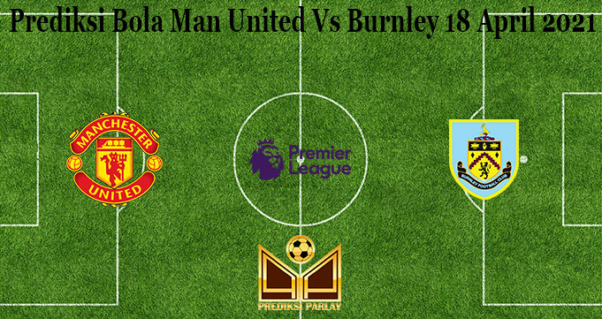 Prediksi Bola Man United Vs Burnley 18 April 2021