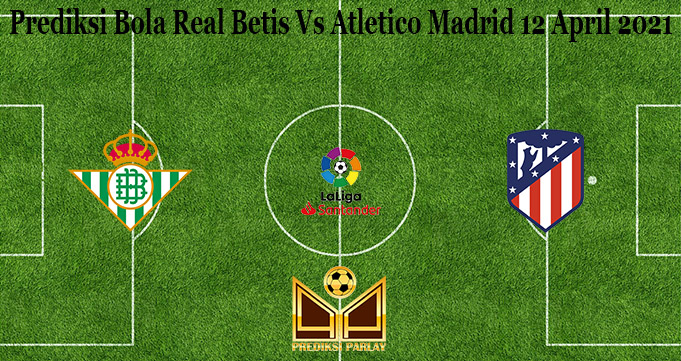 Prediksi Bola Real Betis Vs Atletico Madrid 12 April 2021