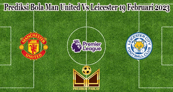 Prediksi Bola Man United Vs Leicester 19 Februari 2023