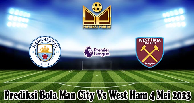 Prediksi Bola Man City Vs West Ham 4 Mei 2023