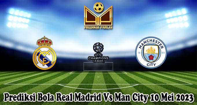 Prediksi Bola Real Madrid Vs Man City 10 Mei 2023