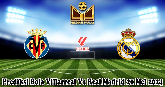 Prediksi Bola Villarreal Vs Real Madrid 20 Mei 2024