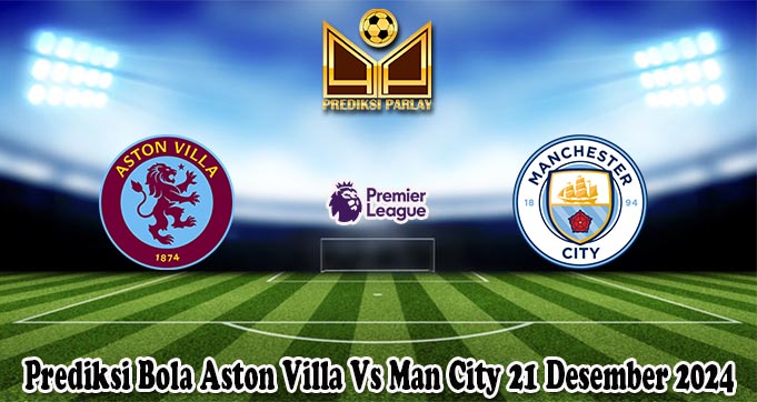 Prediksi Bola Aston Villa Vs Man City 21 Desember 2024